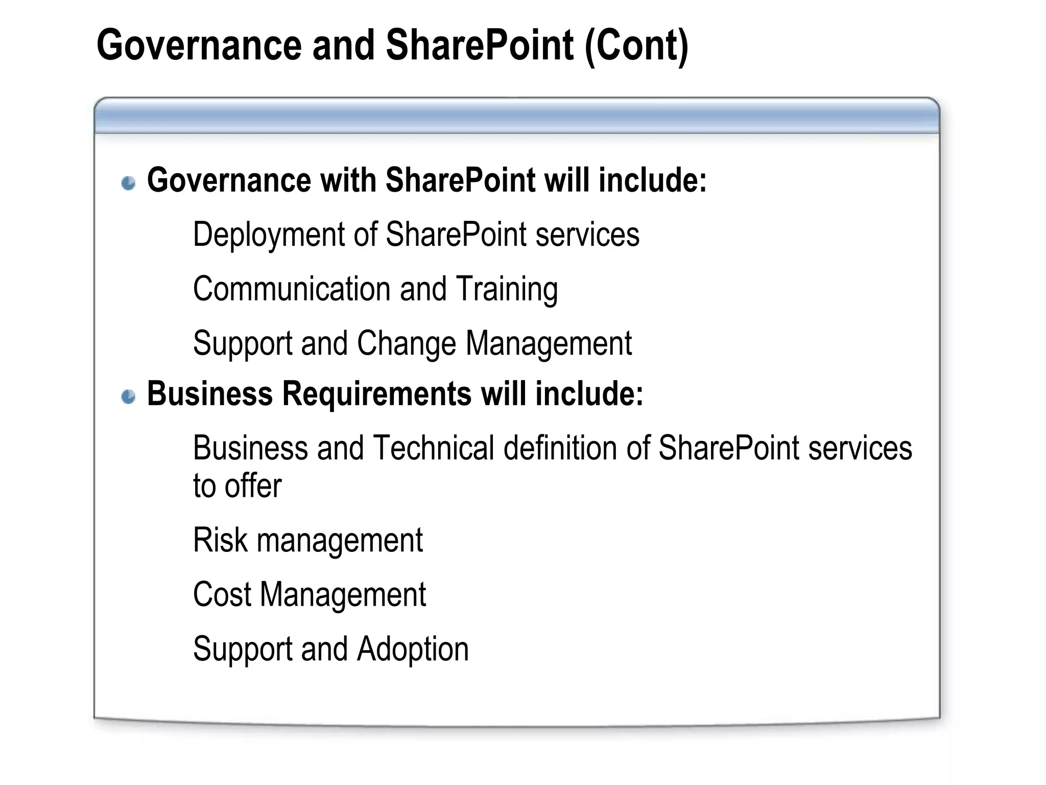 Governance and SharePoint (Cont)


  Governance with SharePoint will include:
     Deployment of SharePoint services
     Communication and Training
     Support and Change Management
  Business Requirements will include:
     Business and Technical definition of SharePoint services
     to offer
     Risk management
     Cost Management
     Support and Adoption
 