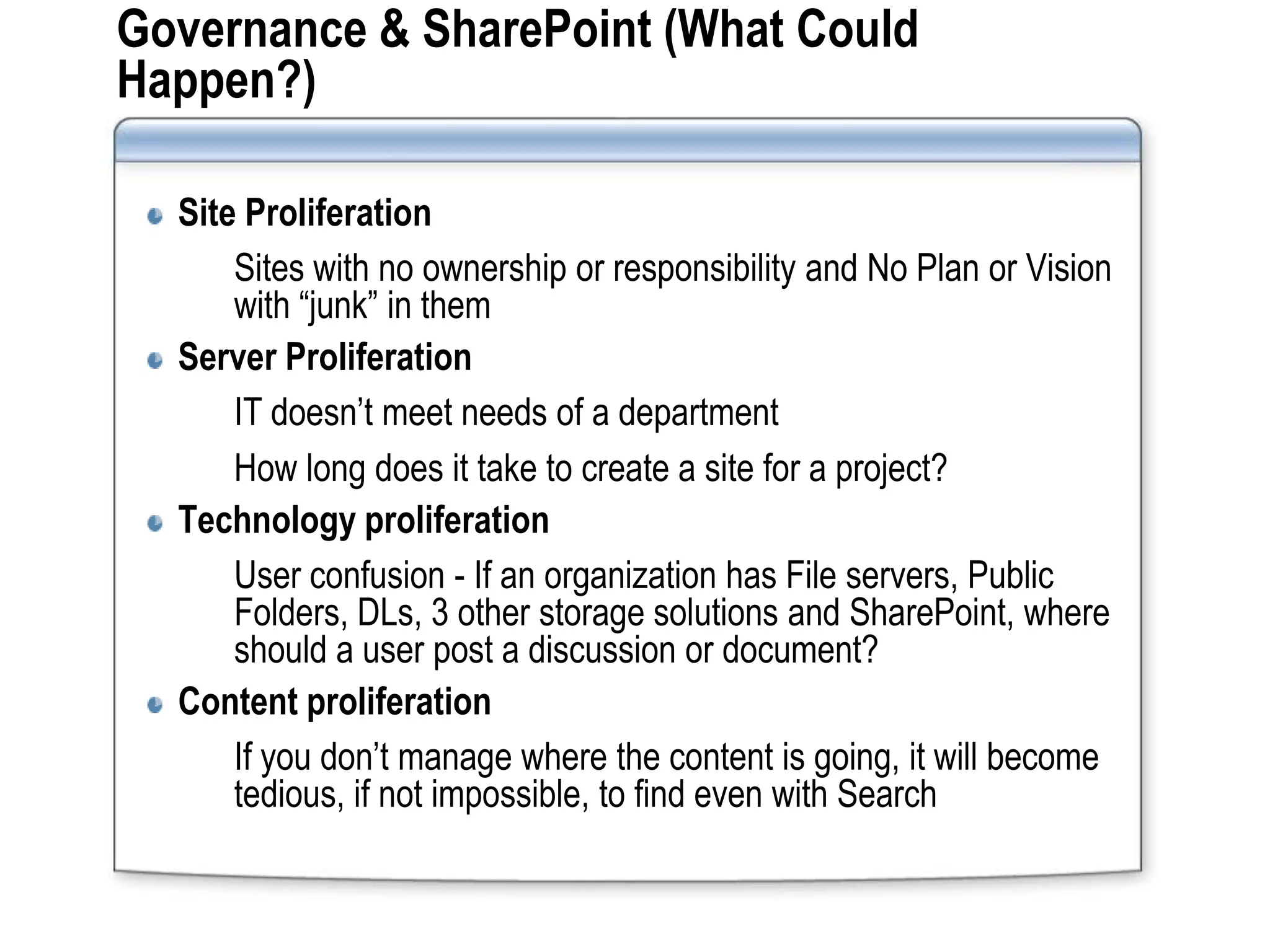 Governance & SharePoint (What Could
Happen?)

  Site Proliferation
      Sites with no ownership or responsibility and No Plan or Vision
      with “junk” in them
  Server Proliferation
      IT doesn’t meet needs of a department
      How long does it take to create a site for a project?
  Technology proliferation
      User confusion - If an organization has File servers, Public
      Folders, DLs, 3 other storage solutions and SharePoint, where
      should a user post a discussion or document?
  Content proliferation
      If you don’t manage where the content is going, it will become
      tedious, if not impossible, to find even with Search
 