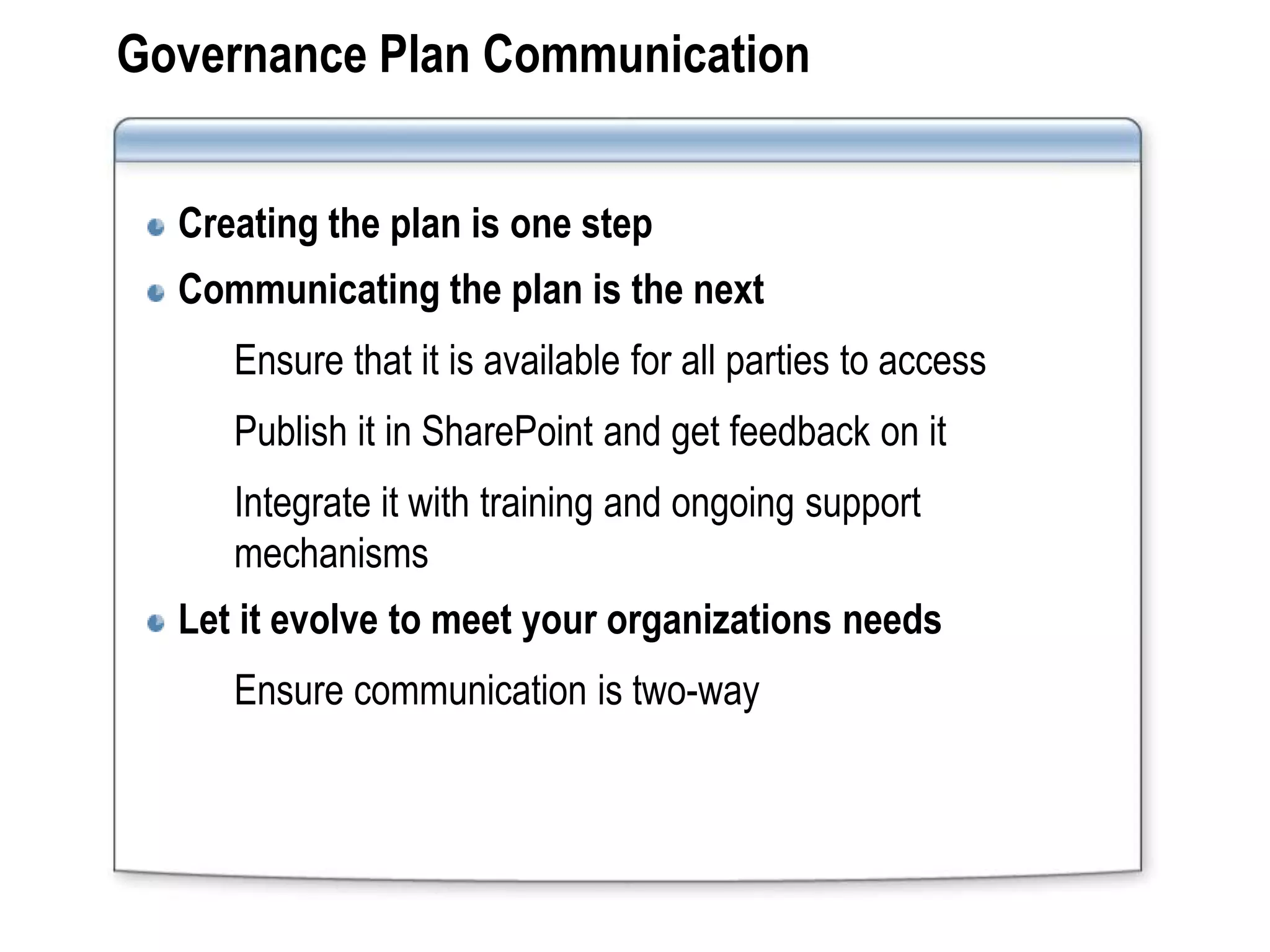 Governance Plan Communication


  Creating the plan is one step
  Communicating the plan is the next
     Ensure that it is available for all parties to access
     Publish it in SharePoint and get feedback on it
     Integrate it with training and ongoing support
     mechanisms
  Let it evolve to meet your organizations needs
     Ensure communication is two-way
 