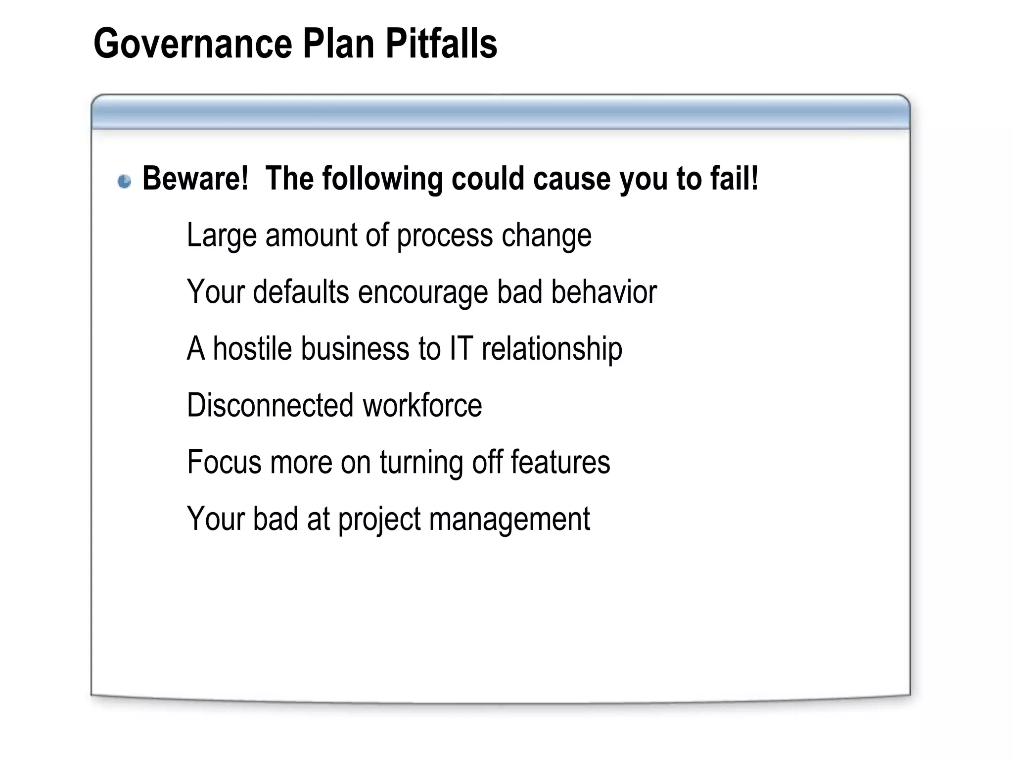 Governance Plan Pitfalls


  Beware! The following could cause you to fail!
     Large amount of process change
     Your defaults encourage bad behavior
     A hostile business to IT relationship
     Disconnected workforce
     Focus more on turning off features
     Your bad at project management
 
