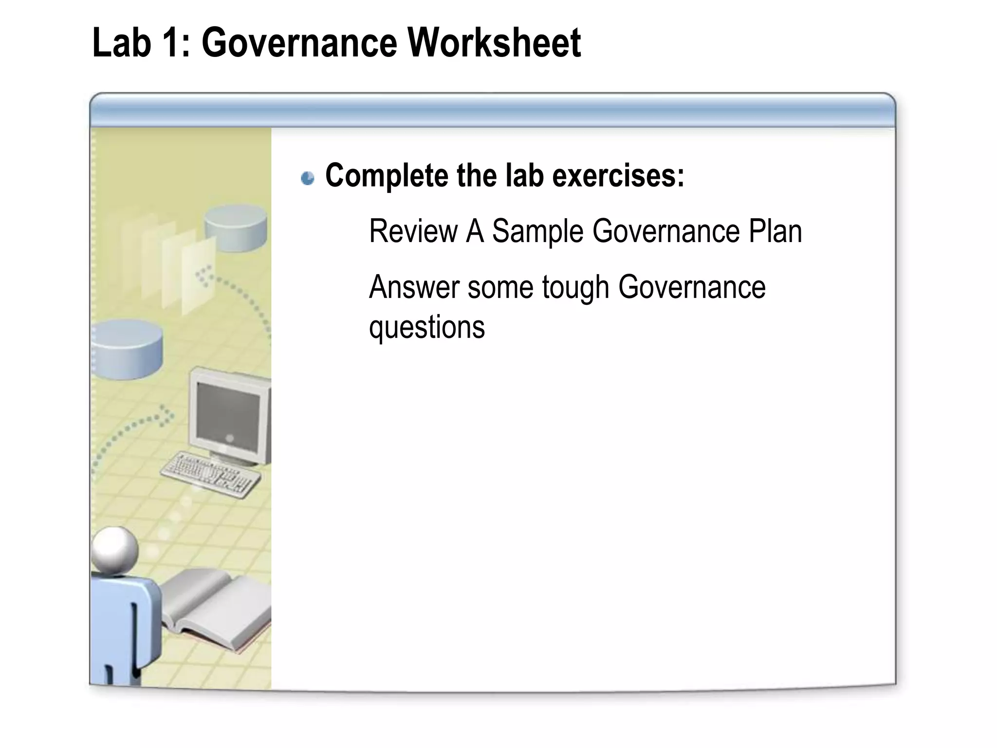 Lab 1: Governance Worksheet


            Complete the lab exercises:
               Review A Sample Governance Plan
               Answer some tough Governance
               questions
 
