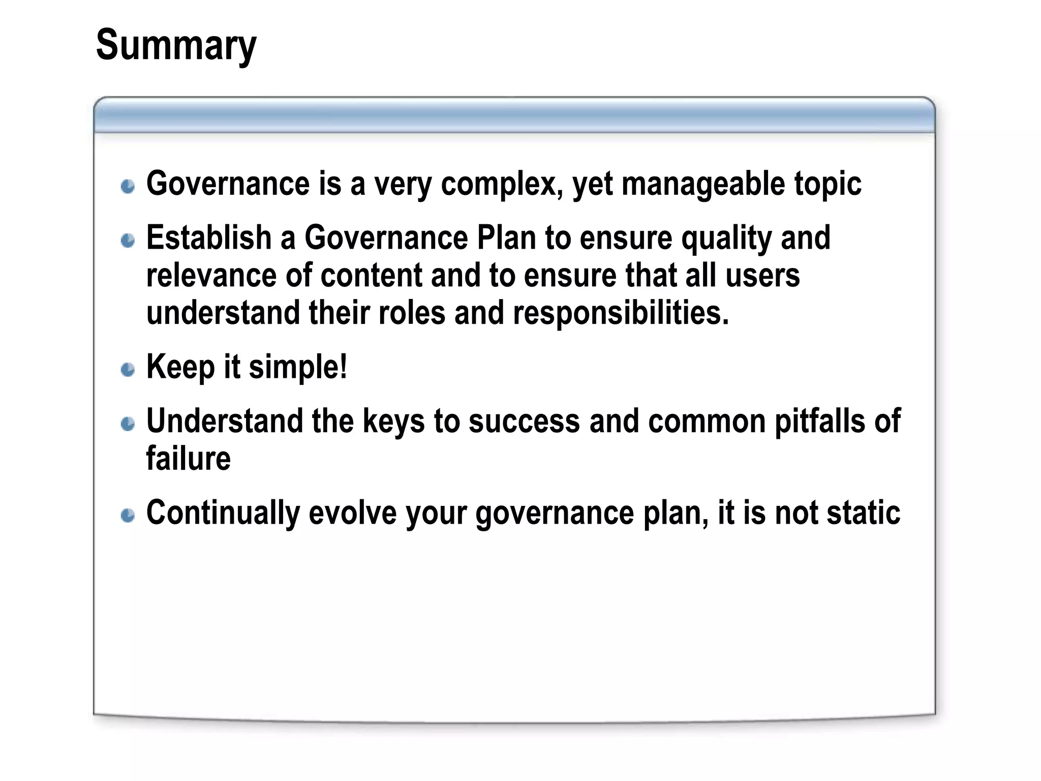 Summary


  Governance is a very complex, yet manageable topic
  Establish a Governance Plan to ensure quality and
  relevance of content and to ensure that all users
  understand their roles and responsibilities.
  Keep it simple!
  Understand the keys to success and common pitfalls of
  failure
  Continually evolve your governance plan, it is not static
 