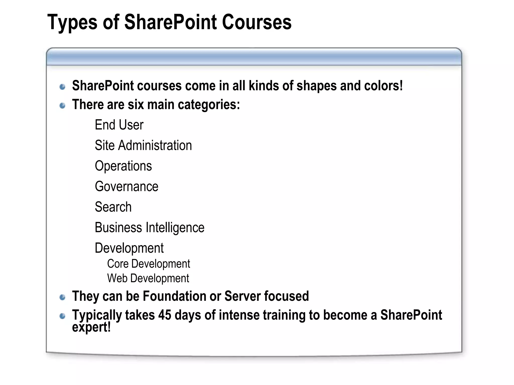 Types of SharePoint Courses

  SharePoint courses come in all kinds of shapes and colors!
  There are six main categories:
     End User
     Site Administration
     Operations
     Governance
     Search
     Business Intelligence
     Development
        Core Development
        Web Development
  They can be Foundation or Server focused
  Typically takes 45 days of intense training to become a SharePoint
  expert!
 
