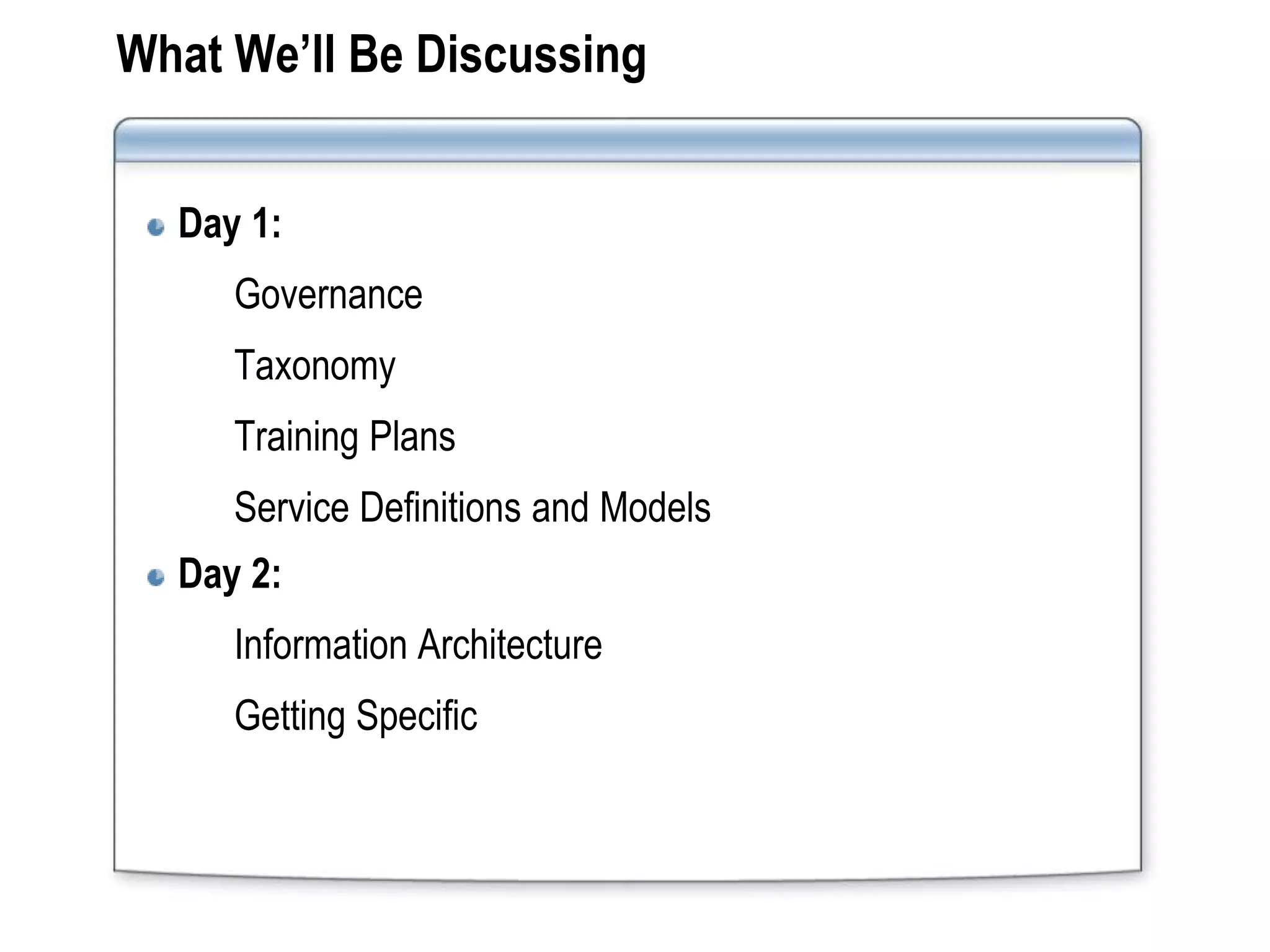 What We’ll Be Discussing


  Day 1:
     Governance
     Taxonomy
     Training Plans
     Service Definitions and Models
  Day 2:
     Information Architecture
     Getting Specific
 