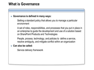 What is Governance


  Governance is defined in many ways:
      Setting a standard policy that allows you to manage a particular
      environment
      A set of roles, responsibilities, and processes that you put in place in
      an enterprise to guide the development and use of a solution based
      on SharePoint Products and Technologies
      People, process, technology, and policies to define a service,
      resolve ambiguity, and mitigate conflict within an organization
  Can also be called:
      Service delivery framework
 