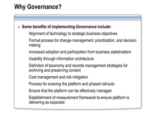 Why Governance?

  Some benefits of implementing Governance include:
     Alignment of technology to strategic business objectives
     Formal process for change management, prioritization, and decision
     making
     Increased adoption and participation from business stakeholders
     Usability through information architecture
     Definition of taxonomy and records management strategies for
     archiving and preserving content
     Cost management and risk mitigation
     Process for evolving the platform and phased roll-outs
     Ensure that the platform can be effectively managed
     Establishment of measurement framework to ensure platform is
     delivering as expected
 