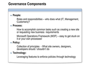 Governance Components

  People:
      Roles and responsibilities – who does what (IT, Management,
      Customers)?
  Process:
      How to accomplish common tasks such as creating a new site
      or requesting new business requirements
      Microsoft Operations Framework (MOF) – easy to get stuck on
      it or your own processes!
  Policy:
      Collection of principles - What site owners, designers,
      developers should / shouldn’t do
  Technology:
      Leveraging features to enforce policies through technology
 