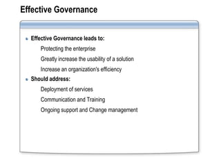 Effective Governance


  Effective Governance leads to:
     Protecting the enterprise
     Greatly increase the usability of a solution
     Increase an organization's efficiency
  Should address:
     Deployment of services
     Communication and Training
     Ongoing support and Change management
 