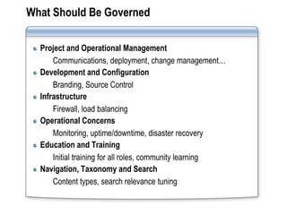 What Should Be Governed

  Project and Operational Management
      Communications, deployment, change management…
  Development and Configuration
      Branding, Source Control
  Infrastructure
      Firewall, load balancing
  Operational Concerns
      Monitoring, uptime/downtime, disaster recovery
  Education and Training
      Initial training for all roles, community learning
  Navigation, Taxonomy and Search
      Content types, search relevance tuning
 