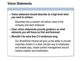 Vision Statements


  Vision statement should describe at a high level what
  you want to achieve
     Describes how a solution will deliver value to the
     company and each employee
  Clear vision statements provide guidance on what
  elements you will focus on first and foremost
  Shouldn’t be more than 2-3 sentences long:
     Our SharePoint intranet will give us the ability to provide
     corporate content in a clear concise way to employees,
     and enable easy, simple content management around
     content creation and modification.
 