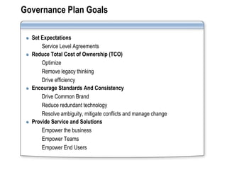 Governance Plan Goals

  Set Expectations
      Service Level Agreements
  Reduce Total Cost of Ownership (TCO)
      Optimize
      Remove legacy thinking
      Drive efficiency
  Encourage Standards And Consistency
      Drive Common Brand
      Reduce redundant technology
      Resolve ambiguity, mitigate conflicts and manage change
  Provide Service and Solutions
      Empower the business
      Empower Teams
      Empower End Users
 