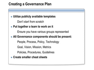 Creating a Governance Plan


  Utilize publicly available templates
     Don’t start from scratch
  Put together a team to work on it
     Ensure you have various groups represented
  All Governance components should be present:
     People, Process, Policy, Technology
     Goal, Vision, Mission, Metrics
     Policies, Procedures, Guidelines
  Create smaller cheat sheets
 