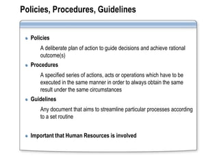 Policies, Procedures, Guidelines


  Policies
      A deliberate plan of action to guide decisions and achieve rational
      outcome(s)
  Procedures
      A specified series of actions, acts or operations which have to be
      executed in the same manner in order to always obtain the same
      result under the same circumstances
  Guidelines
      Any document that aims to streamline particular processes according
      to a set routine


  Important that Human Resources is involved
 