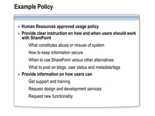 Example Policy

  Human Resources approved usage policy
  Provide clear instruction on how and when users should work
  with SharePoint
     What constitutes abuse or misuse of system
     How to keep information secure
     When to use SharePoint versus other alternatives
     What to post on blogs, user status and metadata/tags
  Provide information on how users can
     Get support and training
     Request design and development services
     Request new functionality
 