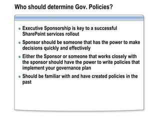 Who should determine Gov. Policies?


  Executive Sponsorship is key to a successful
  SharePoint services rollout
  Sponsor should be someone that has the power to make
  decisions quickly and effectively
  Either the Sponsor or someone that works closely with
  the sponsor should have the power to write policies that
  implement your governance plan
  Should be familiar with and have created policies in the
  past
 