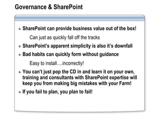 Governance & SharePoint


  SharePoint can provide business value out of the box!
     Can just as quickly fall off the tracks
  SharePoint’s apparent simplicity is also it’s downfall
  Bad habits can quickly form without guidance
     Easy to install….incorrectly!
  You can’t just pop the CD in and learn it on your own,
  training and consultants with SharePoint expertise will
  keep you from making big mistakes with your Farm!
  If you fail to plan, you plan to fail!
 