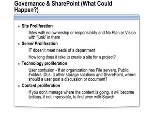 Governance & SharePoint (What Could
Happen?)

  Site Proliferation
      Sites with no ownership or responsibility and No Plan or Vision
      with “junk” in them
  Server Proliferation
      IT doesn’t meet needs of a department
      How long does it take to create a site for a project?
  Technology proliferation
      User confusion - If an organization has File servers, Public
      Folders, DLs, 3 other storage solutions and SharePoint, where
      should a user post a discussion or document?
  Content proliferation
      If you don’t manage where the content is going, it will become
      tedious, if not impossible, to find even with Search
 