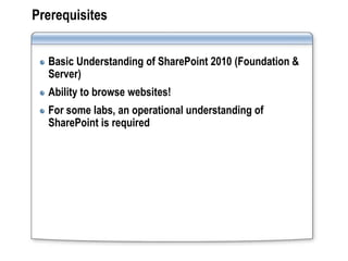 Prerequisites


  Basic Understanding of SharePoint 2010 (Foundation &
  Server)
  Ability to browse websites!
  For some labs, an operational understanding of
  SharePoint is required
 