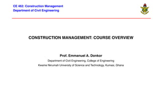 CONSTRUCTION MANAGEMENT: COURSE OVERVIEW
Prof. Emmanuel A. Donkor
Department of Civil Engineering, College of Engineering
Kwame Nkrumah University of Science and Technology, Kumasi, Ghana
CE 462: Construction Management
Department of Civil Engineering
 