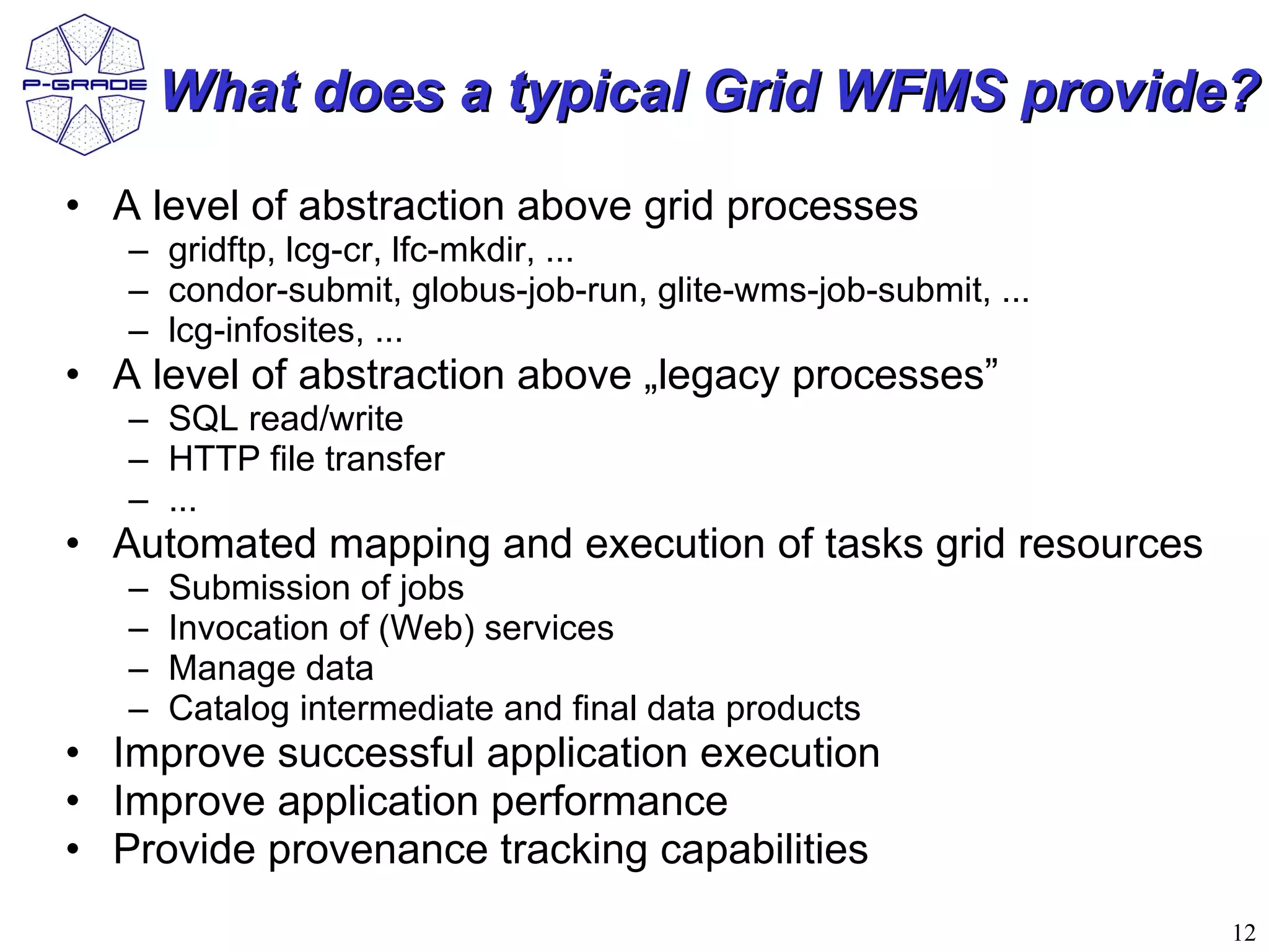 What does a typical Grid WFMS provide?
• A level of abstraction above grid processes
   – gridftp, lcg-cr, lfc-mkdir, ...
   – condor-submit, globus-job-run, glite-wms-job-submit, ...
   – lcg-infosites, ...
• A level of abstraction above „legacy processes”
   – SQL read/write
   – HTTP file transfer
   – ...
• Automated mapping and execution of tasks grid resources
   –   Submission of jobs
   –   Invocation of (Web) services
   –   Manage data
   –   Catalog intermediate and final data products
• Improve successful application execution
• Improve application performance
• Provide provenance tracking capabilities
                                                                12
 