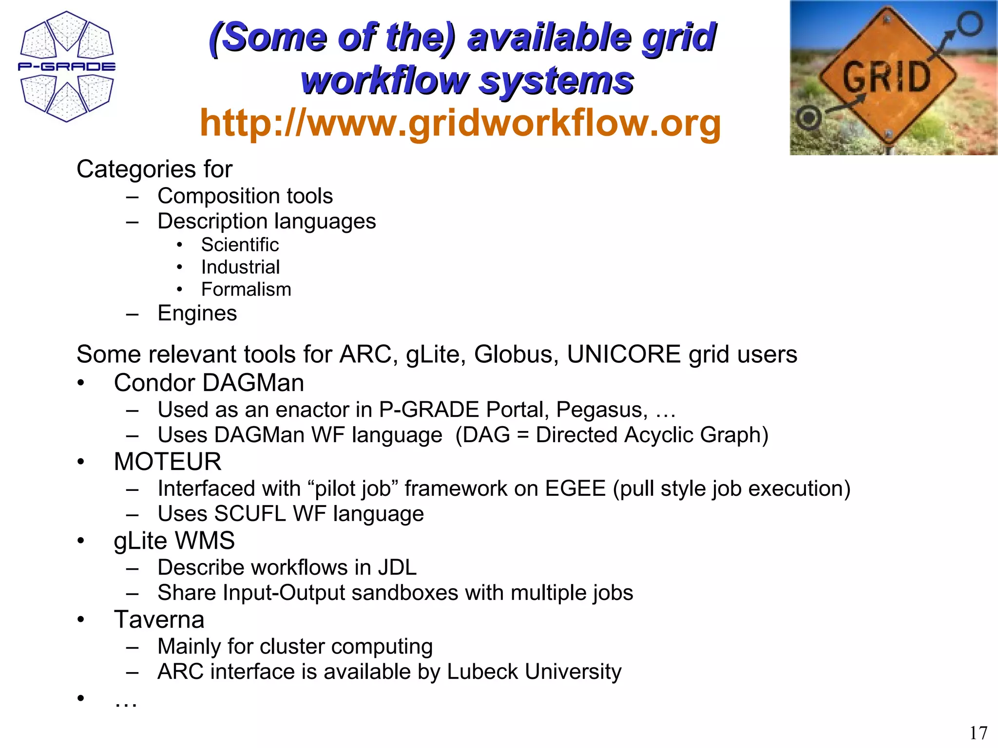 (Some of the) available grid
                 workflow systems
           http://www.gridworkflow.org
Categories for
    – Composition tools
    – Description languages
         • Scientific
         • Industrial
         • Formalism
    – Engines
Some relevant tools for ARC, gLite, Globus, UNICORE grid users
• Condor DAGMan
    – Used as an enactor in P-GRADE Portal, Pegasus, …
    – Uses DAGMan WF language (DAG = Directed Acyclic Graph)
•   MOTEUR
    – Interfaced with “pilot job” framework on EGEE (pull style job execution)
    – Uses SCUFL WF language
•   gLite WMS
    – Describe workflows in JDL
    – Share Input-Output sandboxes with multiple jobs
•   Taverna
    – Mainly for cluster computing
    – ARC interface is available by Lubeck University
•   …
                                                                                 17
 