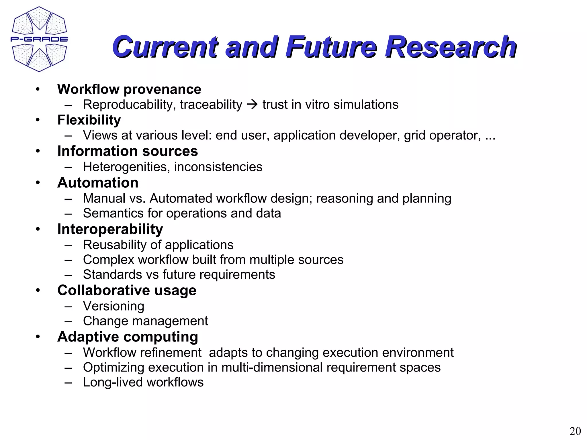 Current and Future Research
•   Workflow provenance
     – Reproducability, traceability  trust in vitro simulations
•   Flexibility
     – Views at various level: end user, application developer, grid operator, ...
•   Information sources
     – Heterogenities, inconsistencies
•   Automation
     – Manual vs. Automated workflow design; reasoning and planning
     – Semantics for operations and data
•   Interoperability
     – Reusability of applications
     – Complex workflow built from multiple sources
     – Standards vs future requirements
•   Collaborative usage
     – Versioning
     – Change management
•   Adaptive computing
     – Workflow refinement adapts to changing execution environment
     – Optimizing execution in multi-dimensional requirement spaces
     – Long-lived workflows


                                                                                     20
 