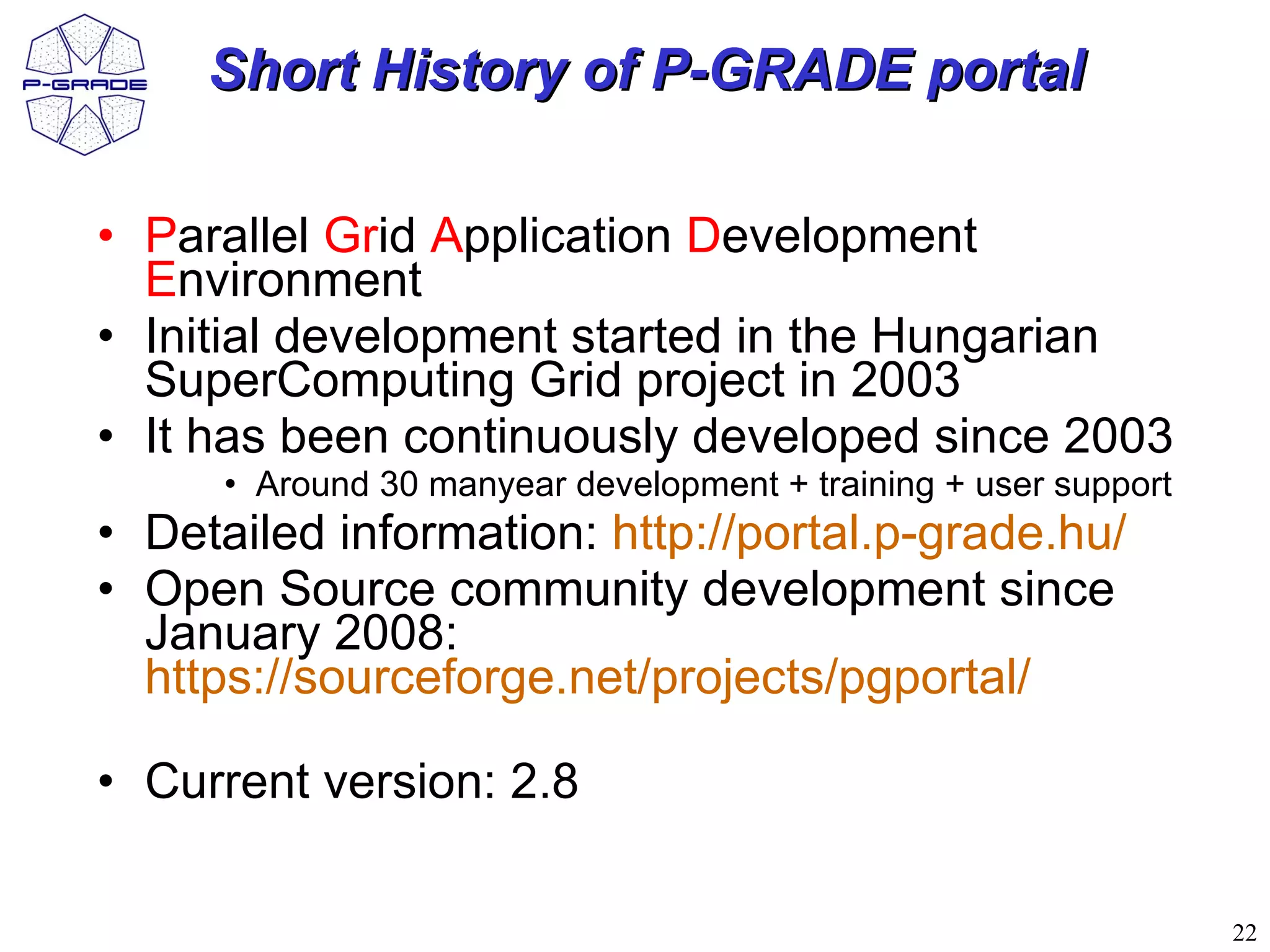 Short History of P-GRADE portal

• Parallel Grid Application Development
  Environment
• Initial development started in the Hungarian
  SuperComputing Grid project in 2003
• It has been continuously developed since 2003
      • Around 30 manyear development + training + user support
• Detailed information: http://portal.p-grade.hu/
• Open Source community development since
  January 2008:
  https://sourceforge.net/projects/pgportal/

• Current version: 2.8

                                                                  22
 