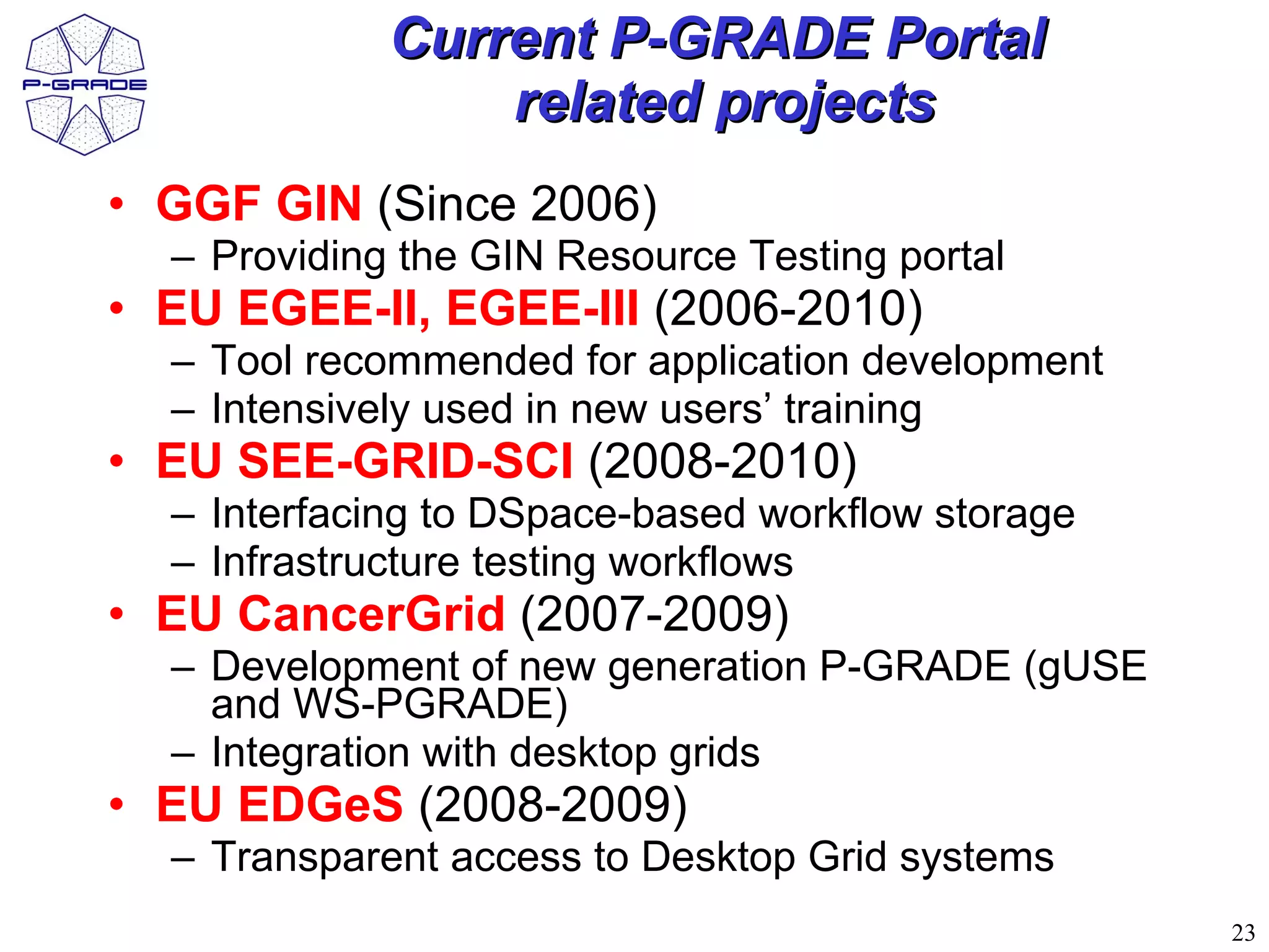 Current P-GRADE Portal
                 related projects
• GGF GIN (Since 2006)
  – Providing the GIN Resource Testing portal
• EU EGEE-II, EGEE-III (2006-2010)
  – Tool recommended for application development
  – Intensively used in new users’ training
• EU SEE-GRID-SCI (2008-2010)
  – Interfacing to DSpace-based workflow storage
  – Infrastructure testing workflows
• EU CancerGrid (2007-2009)
  – Development of new generation P-GRADE (gUSE
    and WS-PGRADE)
  – Integration with desktop grids
• EU EDGeS (2008-2009)
  – Transparent access to Desktop Grid systems
                                                   23
 
