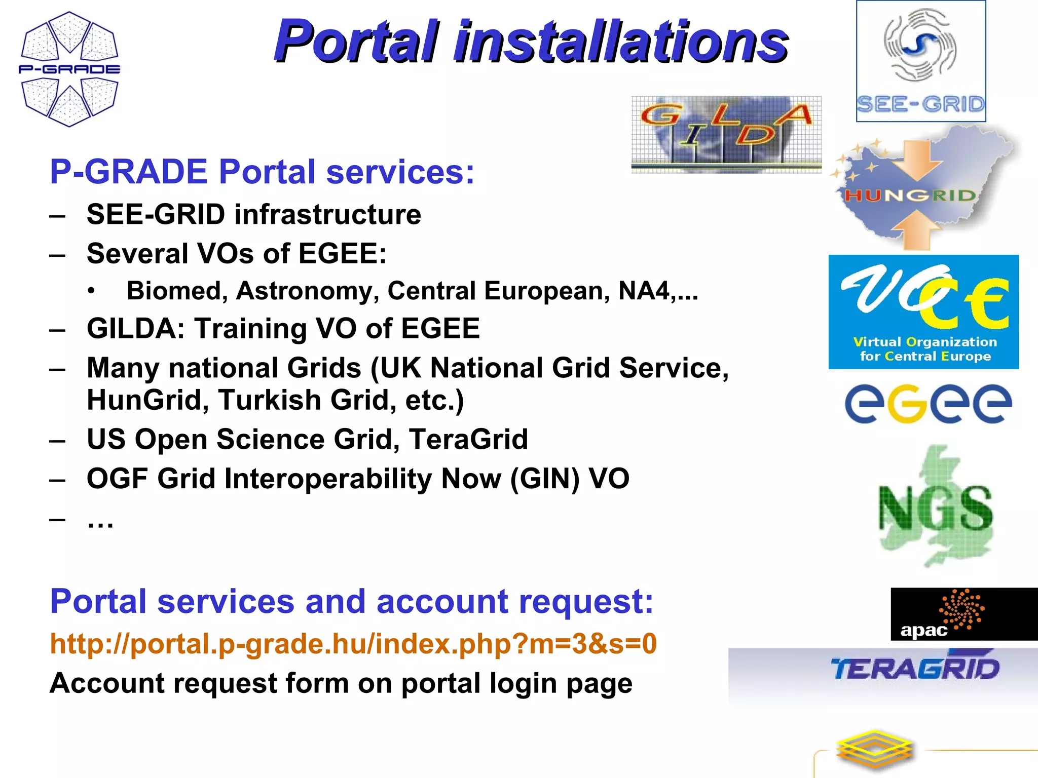 Portal installations

P-GRADE Portal services:
– SEE-GRID infrastructure
– Several VOs of EGEE:
  •   Biomed, Astronomy, Central European, NA4,...
– GILDA: Training VO of EGEE
– Many national Grids (UK National Grid Service,
  HunGrid, Turkish Grid, etc.)
– US Open Science Grid, TeraGrid
– OGF Grid Interoperability Now (GIN) VO
– …

Portal services and account request:
http://portal.p-grade.hu/index.php?m=3&s=0
Account request form on portal login page

                                                     24
 