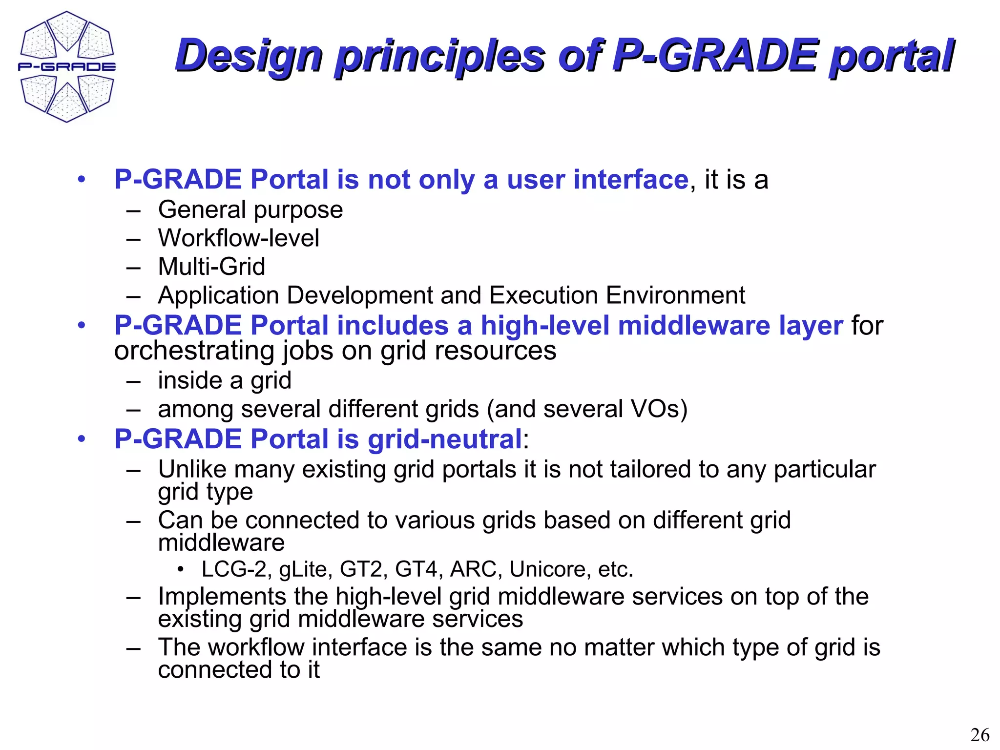 Design principles of P-GRADE portal

• P-GRADE Portal is not only a user interface, it is a
   –   General purpose
   –   Workflow-level
   –   Multi-Grid
   –   Application Development and Execution Environment
• P-GRADE Portal includes a high-level middleware layer for
  orchestrating jobs on grid resources
   – inside a grid
   – among several different grids (and several VOs)
• P-GRADE Portal is grid-neutral:
   – Unlike many existing grid portals it is not tailored to any particular
     grid type
   – Can be connected to various grids based on different grid
     middleware
        • LCG-2, gLite, GT2, GT4, ARC, Unicore, etc.
   – Implements the high-level grid middleware services on top of the
     existing grid middleware services
   – The workflow interface is the same no matter which type of grid is
     connected to it

                                                                              26
 