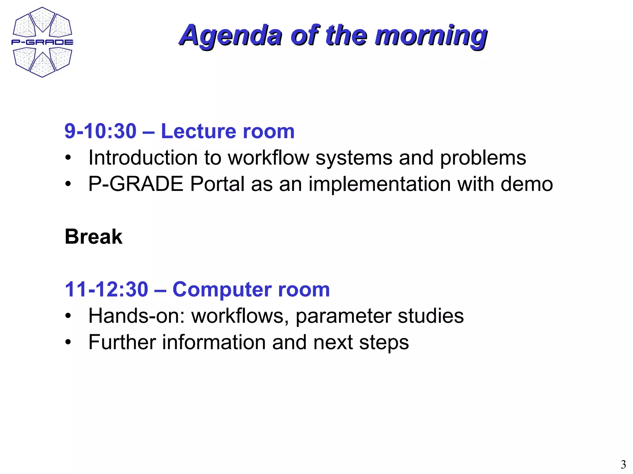 Agenda of the morning


9-10:30 – Lecture room
• Introduction to workflow systems and problems
• P-GRADE Portal as an implementation with demo

Break

11-12:30 – Computer room
• Hands-on: workflows, parameter studies
• Further information and next steps




                                                  3
 