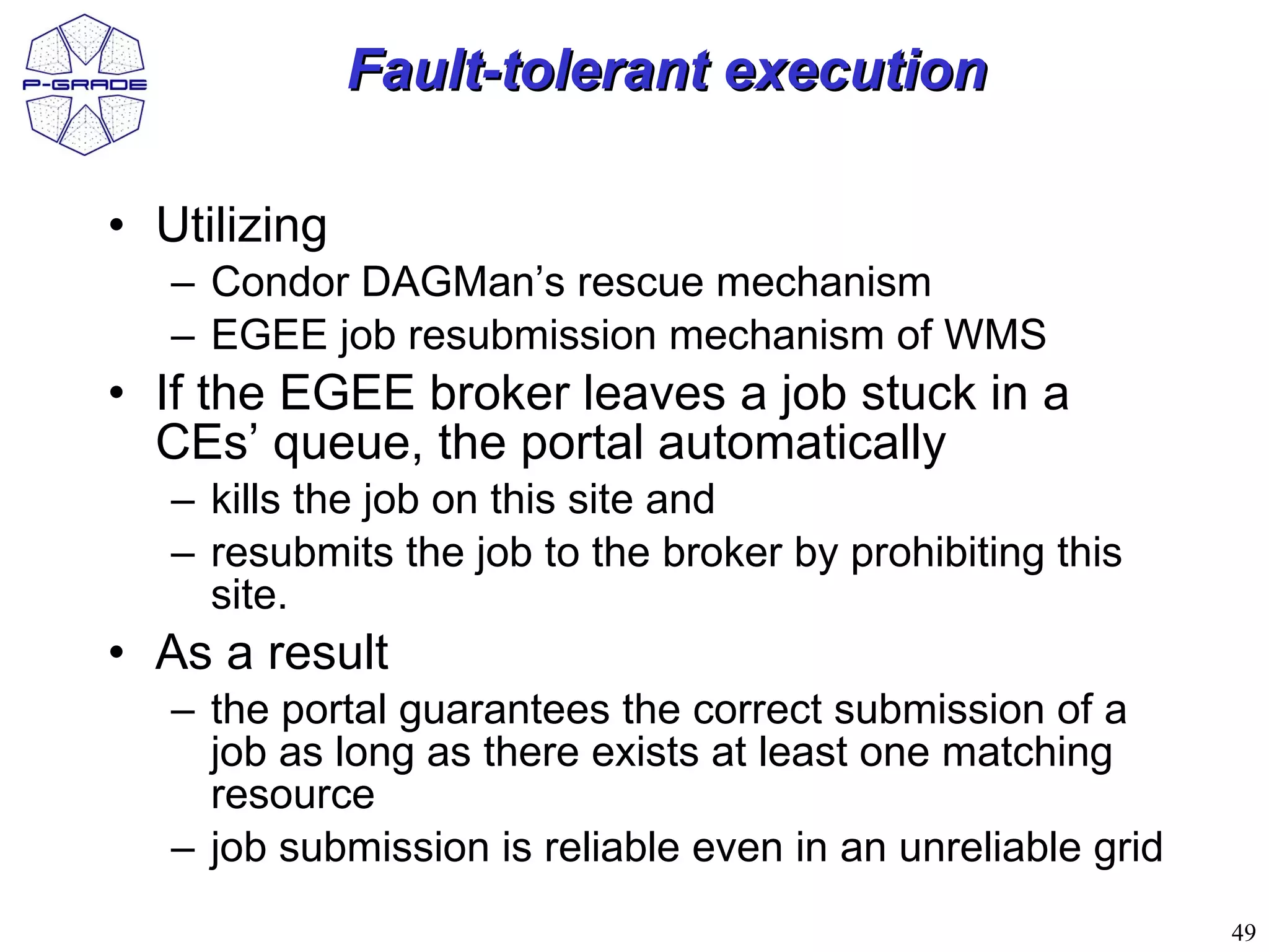 Fault-tolerant execution

• Utilizing
   – Condor DAGMan’s rescue mechanism
   – EGEE job resubmission mechanism of WMS
• If the EGEE broker leaves a job stuck in a
  CEs’ queue, the portal automatically
   – kills the job on this site and
   – resubmits the job to the broker by prohibiting this
     site.
• As a result
   – the portal guarantees the correct submission of a
     job as long as there exists at least one matching
     resource
   – job submission is reliable even in an unreliable grid
                                                             49
 