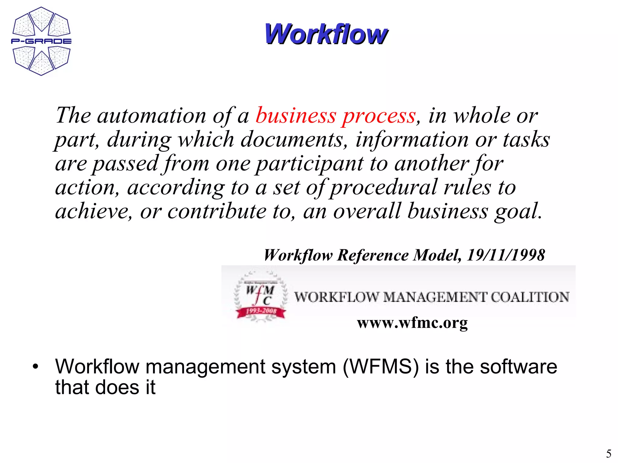 Workflow

  The automation of a business process, in whole or
  part, during which documents, information or tasks
  are passed from one participant to another for
  action, according to a set of procedural rules to
  achieve, or contribute to, an overall business goal.
                       Workflow Reference Model, 19/11/1998


                                  www.wfmc.org

• Workflow management system (WFMS) is the software
  that does it


                                                              5
 