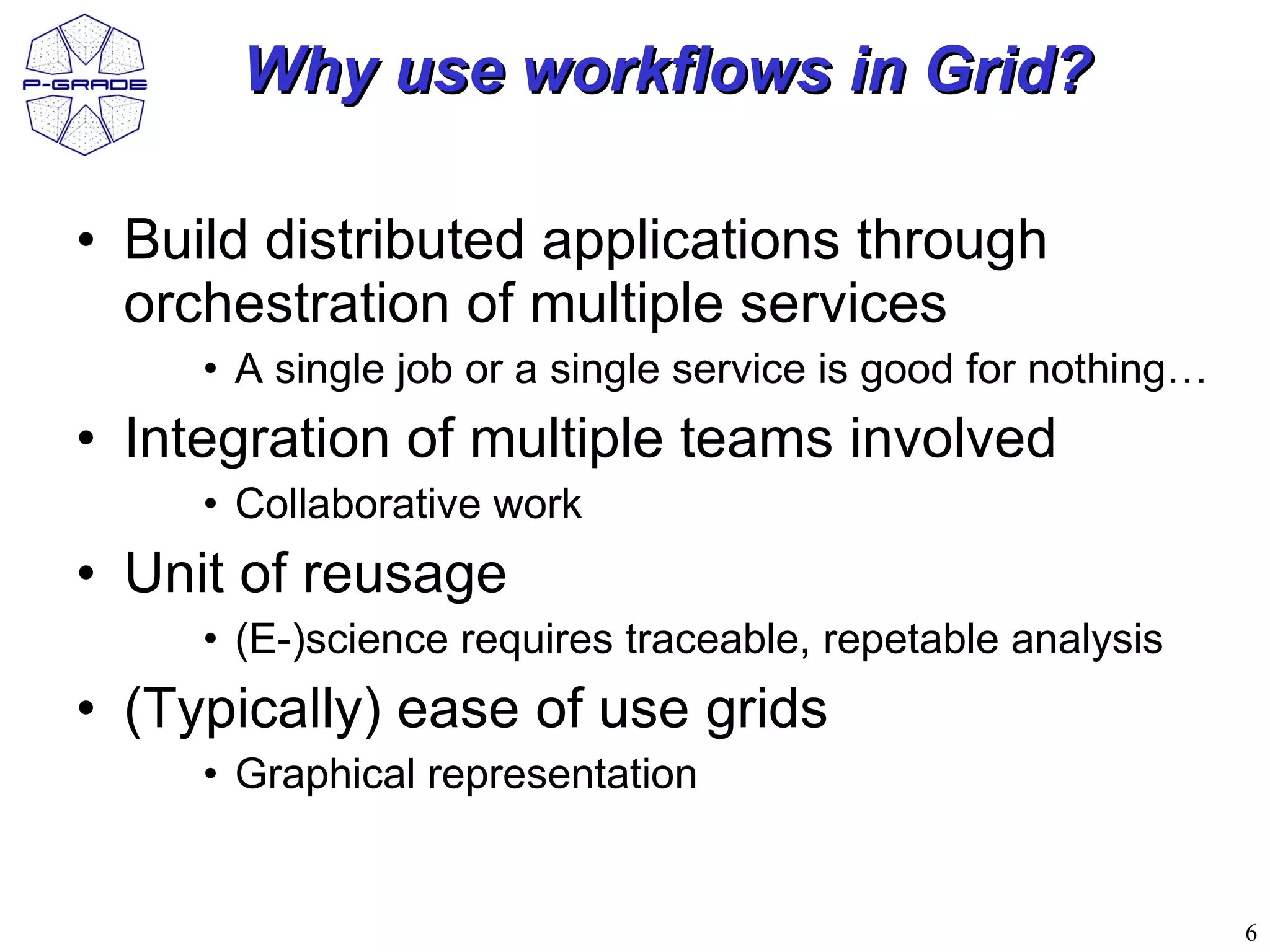 Why use workflows in Grid?

• Build distributed applications through
  orchestration of multiple services
     • A single job or a single service is good for nothing…
• Integration of multiple teams involved
     • Collaborative work
• Unit of reusage
     • (E-)science requires traceable, repetable analysis
• (Typically) ease of use grids
     • Graphical representation


                                                               6
 