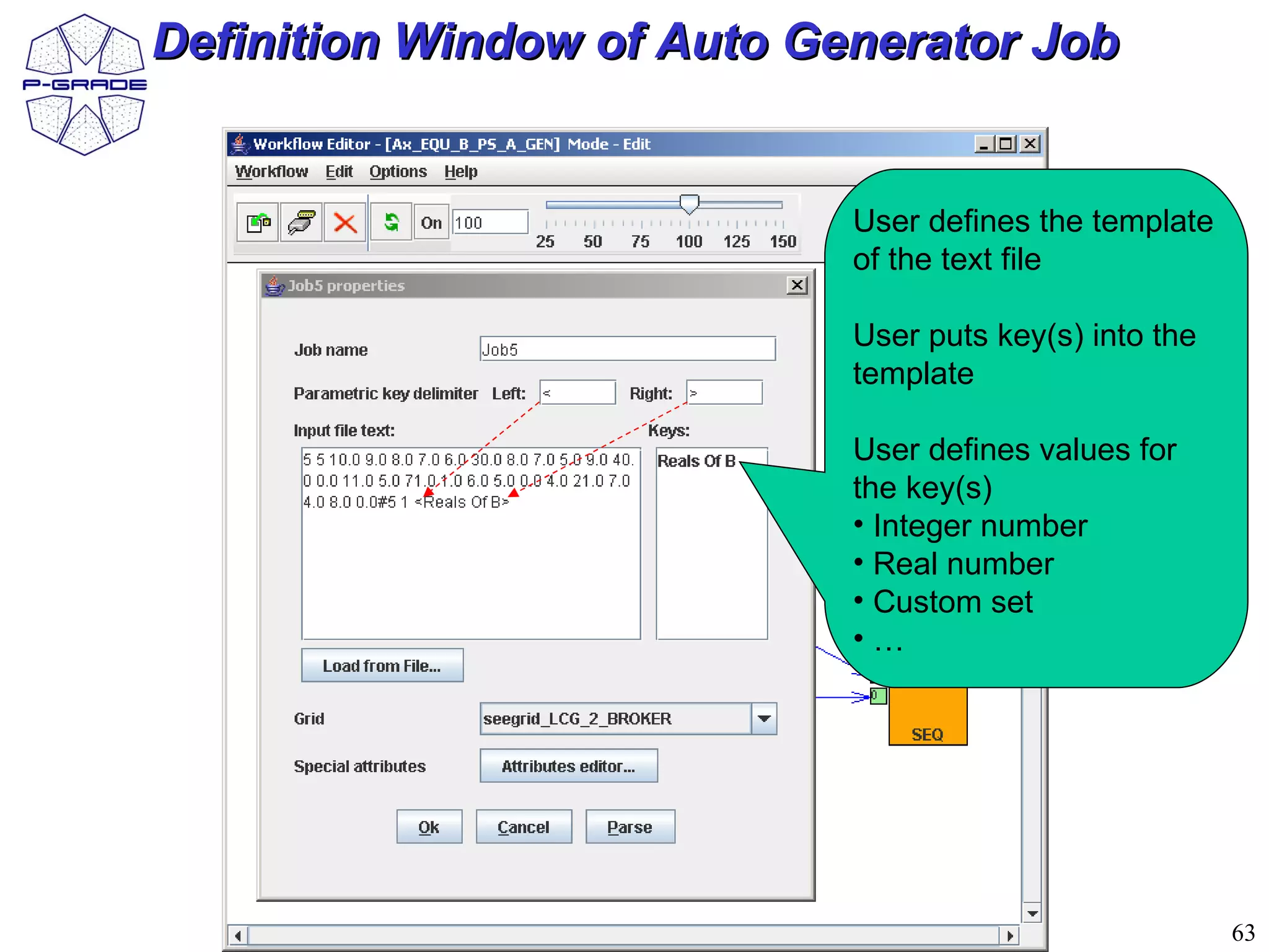 Definition Window of Auto Generator Job


                            User defines the template
                            of the text file

                            User puts key(s) into the
                            template

                            User defines values for
                            the key(s)
                            • Integer number
                            • Real number
                            • Custom set
                            •…




                                                        63
 