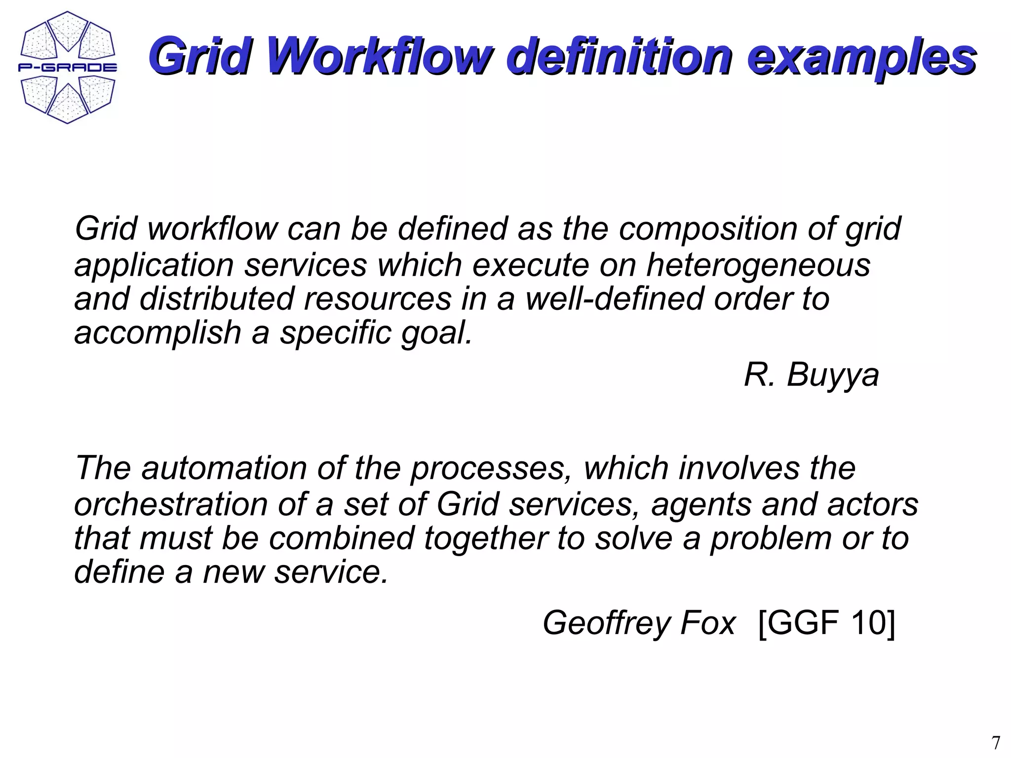 Grid Workflow definition examples


Grid workflow can be defined as the composition of grid
application services which execute on heterogeneous
and distributed resources in a well-defined order to
accomplish a specific goal.
                                              R. Buyya

The automation of the processes, which involves the
orchestration of a set of Grid services, agents and actors
that must be combined together to solve a problem or to
define a new service.
                                Geoffrey Fox [GGF 10]


                                                             7
 