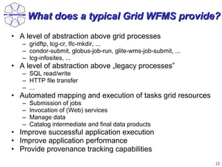What does a typical Grid WFMS provide?
• A level of abstraction above grid processes
   – gridftp, lcg-cr, lfc-mkdir, ...
   – condor-submit, globus-job-run, glite-wms-job-submit, ...
   – lcg-infosites, ...
• A level of abstraction above „legacy processes”
   – SQL read/write
   – HTTP file transfer
   – ...
• Automated mapping and execution of tasks grid resources
   –   Submission of jobs
   –   Invocation of (Web) services
   –   Manage data
   –   Catalog intermediate and final data products
• Improve successful application execution
• Improve application performance
• Provide provenance tracking capabilities
                                                                12
 