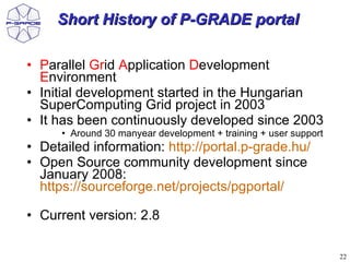 Short History of P-GRADE portal

• Parallel Grid Application Development
  Environment
• Initial development started in the Hungarian
  SuperComputing Grid project in 2003
• It has been continuously developed since 2003
      • Around 30 manyear development + training + user support
• Detailed information: http://portal.p-grade.hu/
• Open Source community development since
  January 2008:
  https://sourceforge.net/projects/pgportal/

• Current version: 2.8

                                                                  22
 