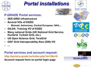 Portal installations

P-GRADE Portal services:
– SEE-GRID infrastructure
– Several VOs of EGEE:
  •   Biomed, Astronomy, Central European, NA4,...
– GILDA: Training VO of EGEE
– Many national Grids (UK National Grid Service,
  HunGrid, Turkish Grid, etc.)
– US Open Science Grid, TeraGrid
– OGF Grid Interoperability Now (GIN) VO
– …

Portal services and account request:
http://portal.p-grade.hu/index.php?m=3&s=0
Account request form on portal login page

                                                     24
 