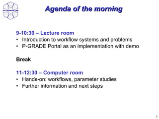 Agenda of the morning


9-10:30 – Lecture room
• Introduction to workflow systems and problems
• P-GRADE Portal as an implementation with demo

Break

11-12:30 – Computer room
• Hands-on: workflows, parameter studies
• Further information and next steps




                                                  3
 