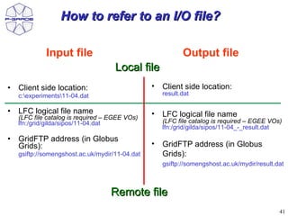 How to refer to an I/O file?

             Input file                                     Output file
                                     Local file
•   Client side location:                        •   Client side location:
    c:experiments11-04.dat                         result.dat

•   LFC logical file name                        •   LFC logical file name
    (LFC file catalog is required – EGEE VOs)
    lfn:/grid/gilda/sipos/11-04.dat                  (LFC file catalog is required – EGEE VOs)
                                                     lfn:/grid/gilda/sipos/11-04_-_result.dat
•   GridFTP address (in Globus
    Grids):                                      •   GridFTP address (in Globus
    gsiftp://somengshost.ac.uk/mydir/11-04.dat       Grids):
                                                     gsiftp://somengshost.ac.uk/mydir/result.dat



                                   Remote file
                                                                                              41
 