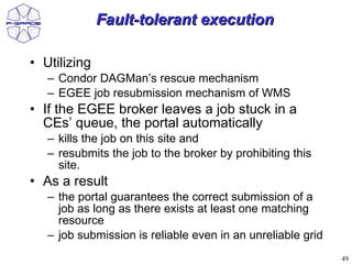 Fault-tolerant execution

• Utilizing
   – Condor DAGMan’s rescue mechanism
   – EGEE job resubmission mechanism of WMS
• If the EGEE broker leaves a job stuck in a
  CEs’ queue, the portal automatically
   – kills the job on this site and
   – resubmits the job to the broker by prohibiting this
     site.
• As a result
   – the portal guarantees the correct submission of a
     job as long as there exists at least one matching
     resource
   – job submission is reliable even in an unreliable grid
                                                             49
 