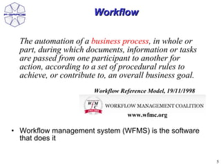 Workflow

  The automation of a business process, in whole or
  part, during which documents, information or tasks
  are passed from one participant to another for
  action, according to a set of procedural rules to
  achieve, or contribute to, an overall business goal.
                       Workflow Reference Model, 19/11/1998


                                  www.wfmc.org

• Workflow management system (WFMS) is the software
  that does it


                                                              5
 