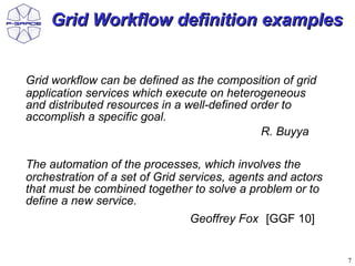 Grid Workflow definition examples


Grid workflow can be defined as the composition of grid
application services which execute on heterogeneous
and distributed resources in a well-defined order to
accomplish a specific goal.
                                              R. Buyya

The automation of the processes, which involves the
orchestration of a set of Grid services, agents and actors
that must be combined together to solve a problem or to
define a new service.
                                Geoffrey Fox [GGF 10]


                                                             7
 