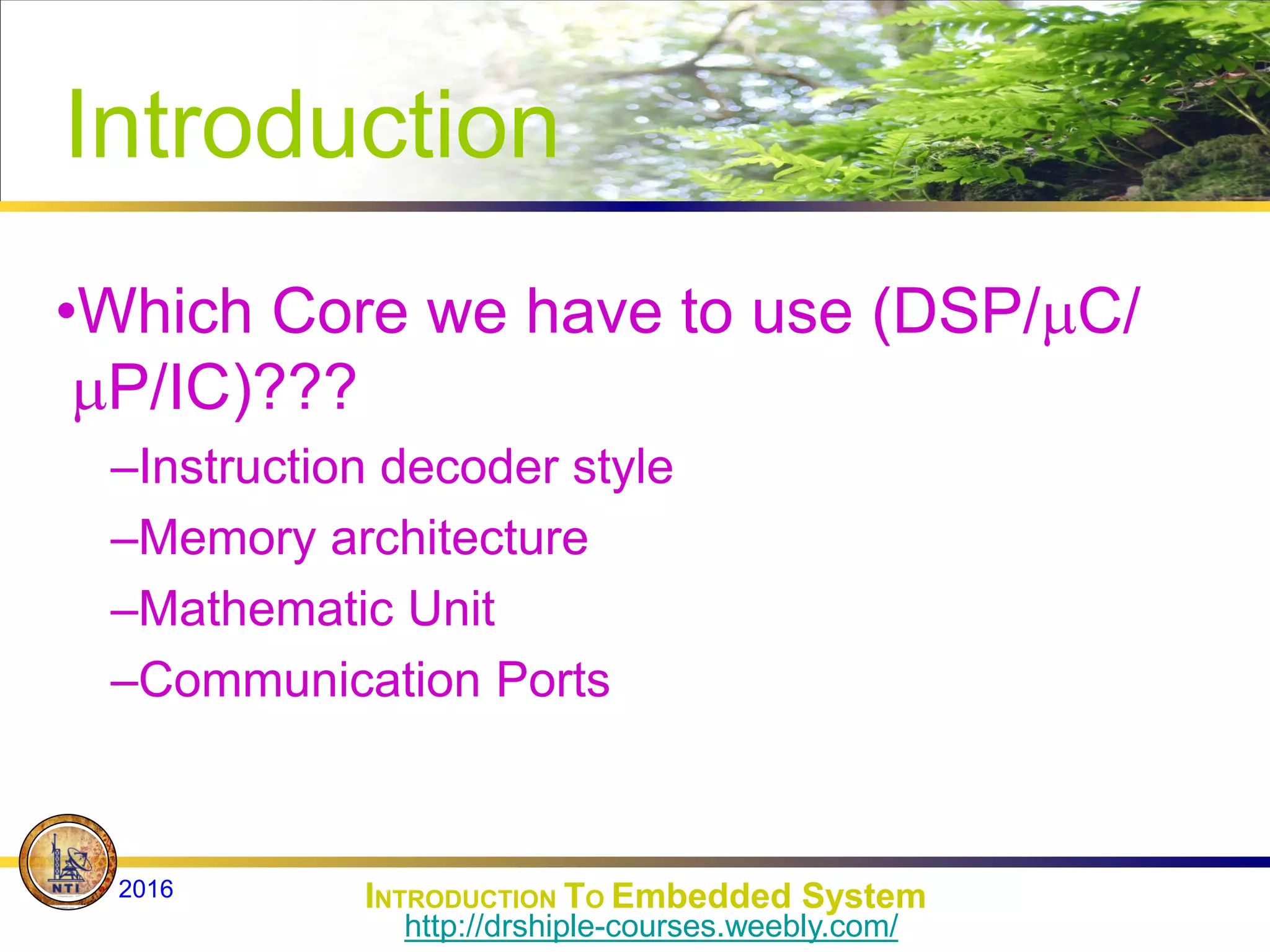 Introduction
•Which Core we have to use (DSP/C/
P/IC)???
–Instruction decoder style
–Memory architecture
–Mathematic Unit
–Communication Ports
INTRODUCTION TO Embedded System
2016
http://drshiple-courses.weebly.com/
 