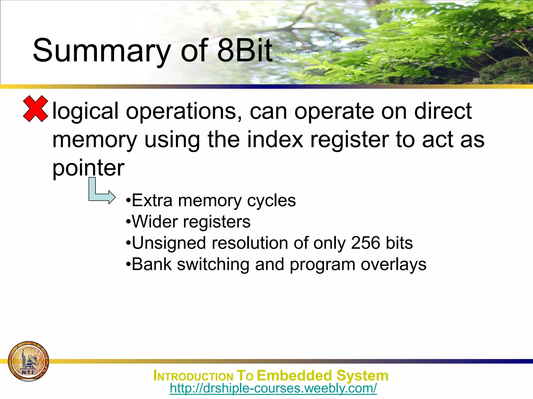 Summary of 8Bit
• logical operations, can operate on direct
memory using the index register to act as
pointer
•Extra memory cycles
•Wider registers
•Unsigned resolution of only 256 bits
•Bank switching and program overlays
INTRODUCTION TO Embedded System
http://drshiple-courses.weebly.com/
 