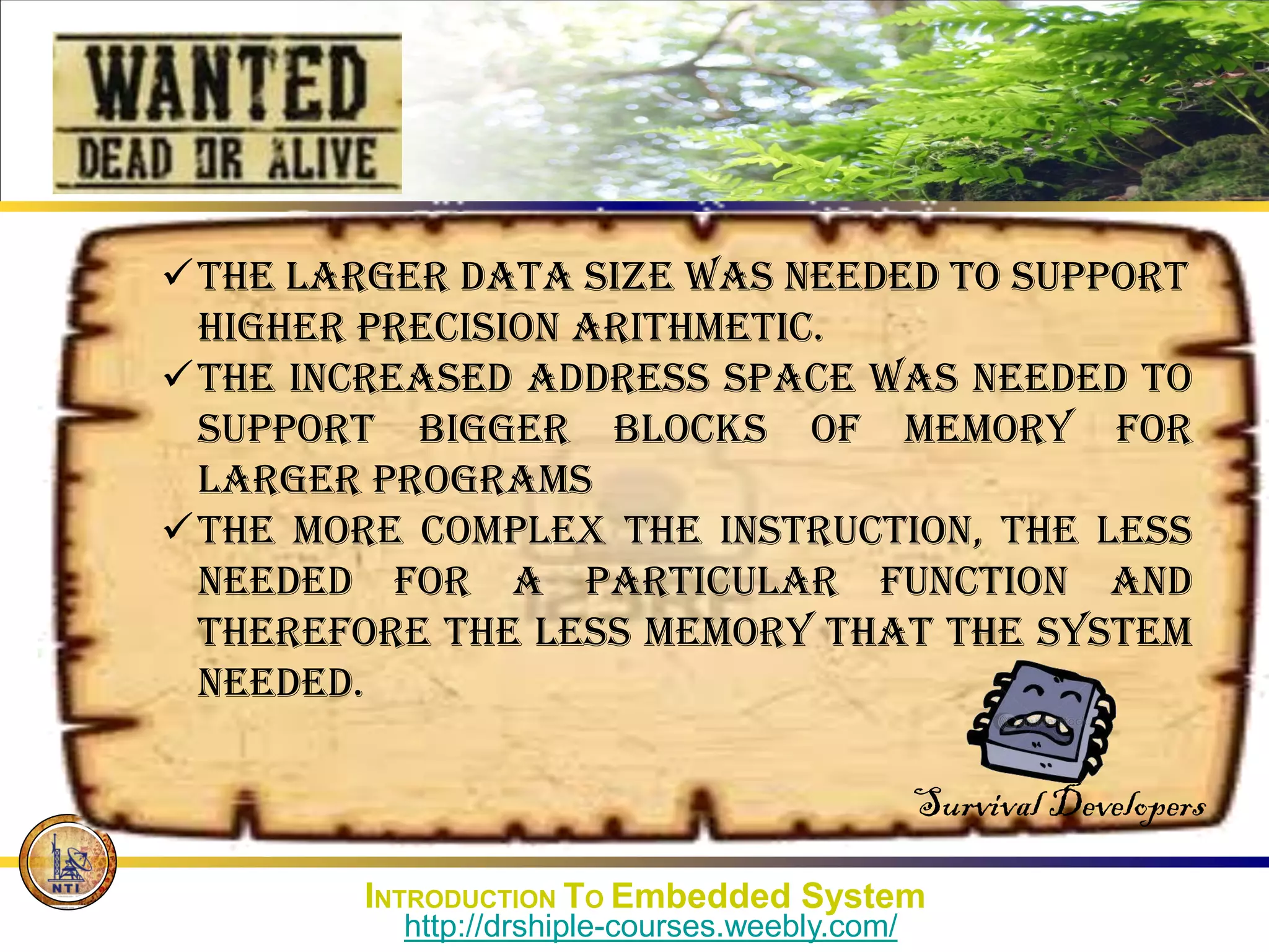 The larger data size was needed to support
higher precision arithmetic.
The increased address space was needed to
support bigger blocks of memory for
larger programs
the more complex the instruction, the less
needed for a particular function and
therefore the less memory that the system
needed.
Survival Developers
INTRODUCTION TO Embedded System
http://drshiple-courses.weebly.com/
 