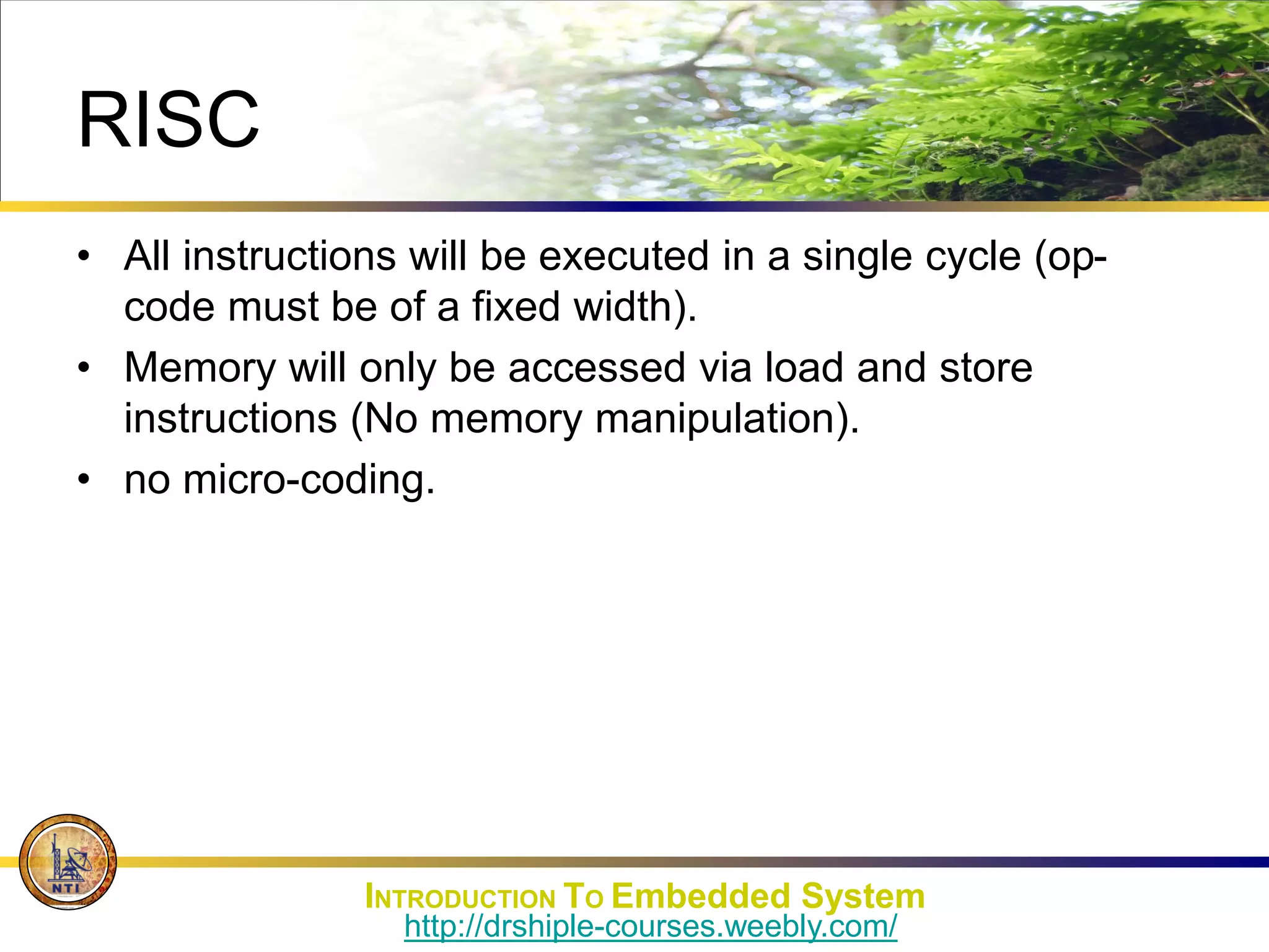 RISC
• All instructions will be executed in a single cycle (op-
code must be of a fixed width).
• Memory will only be accessed via load and store
instructions (No memory manipulation).
• no micro-coding.
INTRODUCTION TO Embedded System
http://drshiple-courses.weebly.com/
 