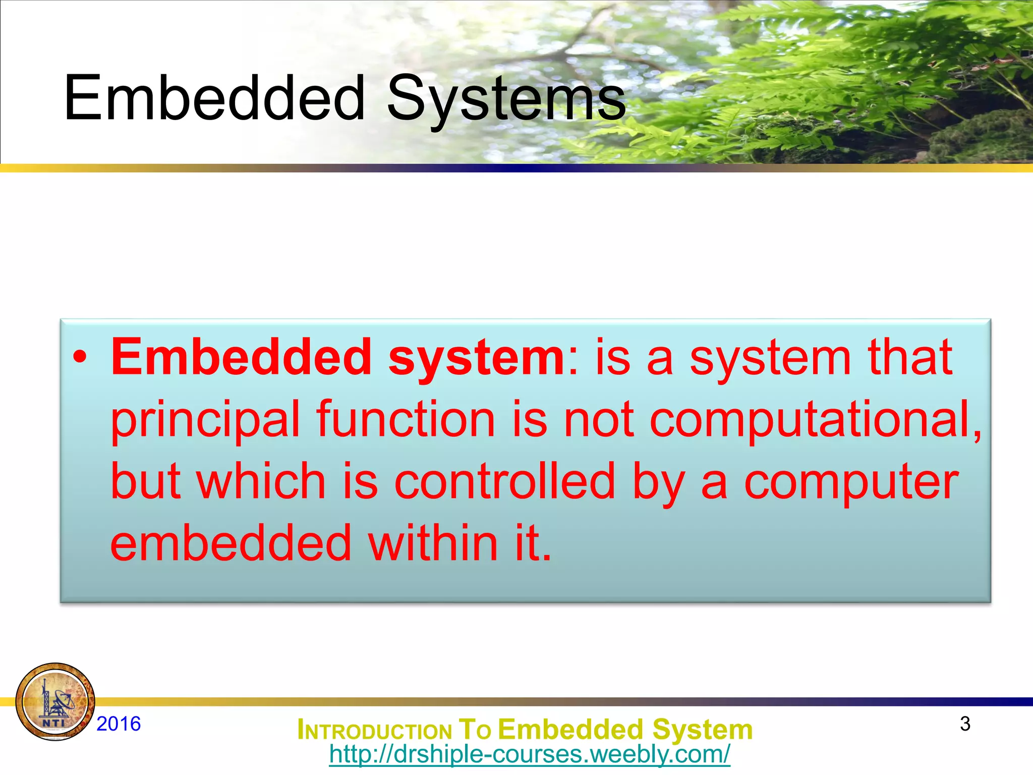 Embedded Systems
• Embedded system: is a system that
principal function is not computational,
but which is controlled by a computer
embedded within it.
3
INTRODUCTION TO Embedded System
2016
http://drshiple-courses.weebly.com/
 