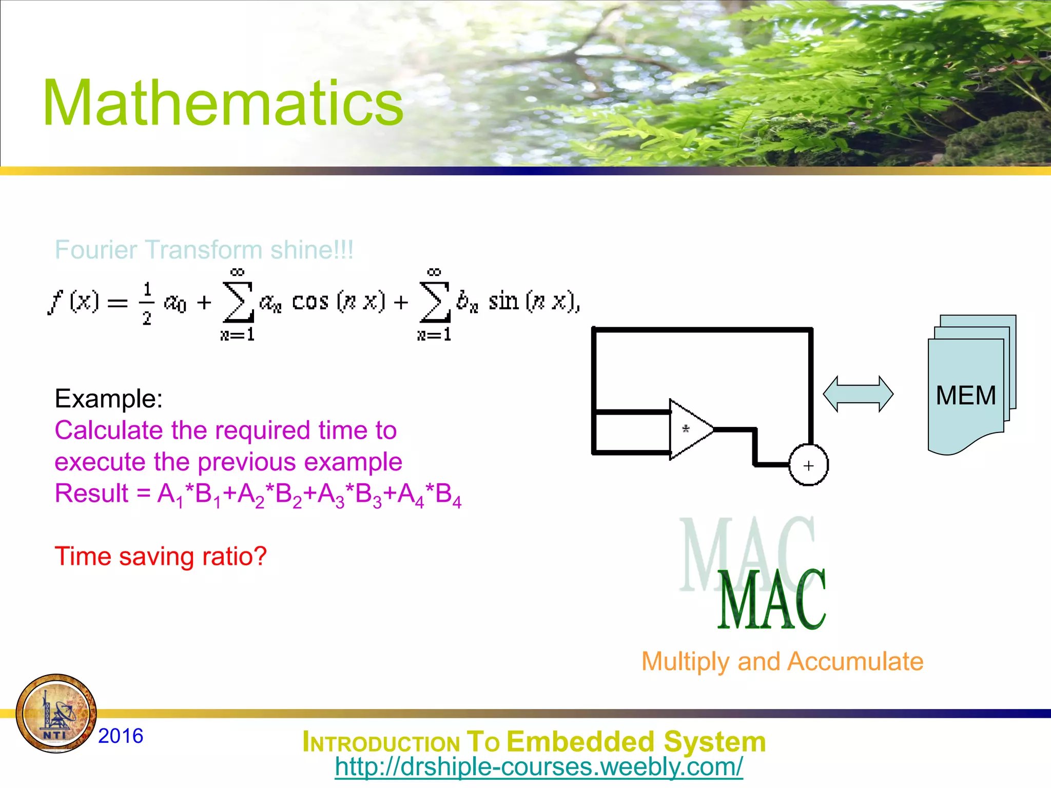 Mathematics
Fourier Transform shine!!!
Example:
Calculate the required time to
execute the previous example
Result = A1*B1+A2*B2+A3*B3+A4*B4
Multiply and Accumulate
MEM
Time saving ratio?
INTRODUCTION TO Embedded System
2016
http://drshiple-courses.weebly.com/
 